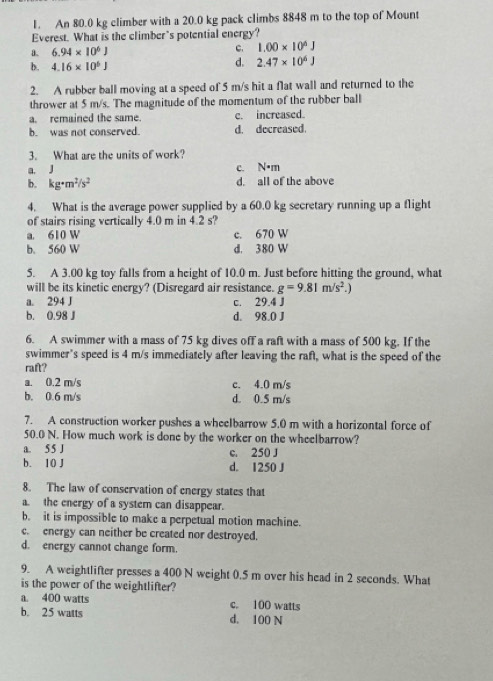 An 80.0 kg climber with a 20.0 kg pack climbs 8848 m to the top of Mount
Everest. What is the climber's potential energy?
a. 6.94* 10^6J C. 1.00* 10^4J
b. 4.16* 10^6J
d. 2.47* 10^6J
2. A rubber ball moving at a speed of 5 m/s hit a flat wall and returned to the
thrower at 5 m/s. The magnitude of the momentum of the rubber ball
a. remained the same. c. increased.
b. was not conserved. d. decreased.
3. What are the units of work?
a. J c. N•m
b. kg· m^2/s^2 d. all of the above
4. What is the average power supplied by a 60.0 kg secretary running up a flight
of stairs rising vertically 4.0 m in 4.2 s?
a. 610 W c. 670 W
b. 560 W d. 380 W
5. A 3.00 kg toy falls from a height of 10.0 m. Just before hitting the ground, what
will be its kinetic energy? (Disregard air resistance. g=9.81m/s^2.)
a. 294 J c. 29.4 J
b. 0.98 J d. 98.0 J
6. A swimmer with a mass of 75 kg dives off a raft with a mass of 500 kg. If the
swimmer’s speed is 4 m/s immediately after leaving the raft, what is the speed of the
raft?
a. 0.2 m/s c. 4.0 m/s
b. 0.6 m/s d. 0.5 m/s
7. A construction worker pushes a wheelbarrow 5.0 m with a horizontal force of
50.0 N. How much work is done by the worker on the wheelbarrow?
a. 55 J c. 250 J
b. 10 J d. 1250 J
8. The law of conservation of energy states that
a. the energy of a system can disappear.
b. it is impossible to make a perpetual motion machine.
c. energy can neither be created nor destroyed.
d. energy cannot change form.
9. A weightlifter presses a 400 N weight 0.5 m over his head in 2 seconds. What
is the power of the weightlifter?
a. 400 watts c. 100 watts
b. 25 watts d. 100 N