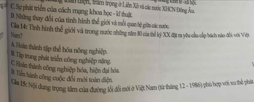 hoàng kinh tế -xã hội.
ung loàn tiện, trầm trọng ở Liên Xô và các nước XHCN Đông Âu.
ngc C. Sự phát triển của cách mạng khoa học - kĩ thuật.
D. Những thay đổi của tình hình thế giới và mối quan hệ giữa các nước.
Cầu 14: Tình hình thế giới và trong nước những năm 80 của thế kỷ XX đặt ra yêu cầu cấp bách nào đối với Việt
Y Nam?
A. Hoàn thành tập thể hóa nông nghiệp. 1
B. Tập trung phát triển công nghiệp nặng.
C. Hoàn thành công nghiệp hóa, hiện đại hóa.
D. Tiền hành công cuộc đổi mới toàn diện.
Cầu 15: Nội dung trọng tâm của đường lối đổi mới ở Việt Nam (từ tháng 12 - 1986) phù hợp với xu thể phát