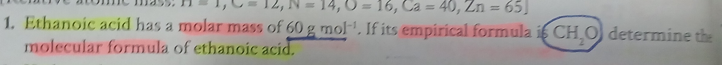 H=1, C=12, N=14, O=16, Ca=40, Zn=65. 
1. Ethanoic acid has a molar mass of 60gmol^(-1). If its empirical formula is CH_2O determine the 
molecular formula of ethanoic acid.