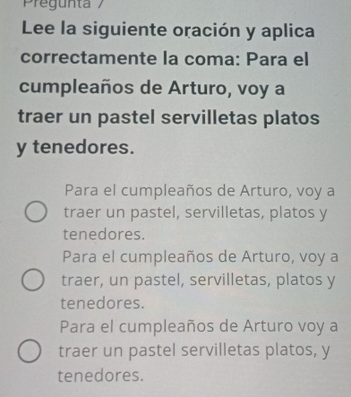 Pregunta /
Lee la siguiente oración y aplica
correctamente la coma: Para el
cumpleaños de Arturo, voy a
traer un pastel servilletas platos
y tenedores.
Para el cumpleaños de Arturo, voy a
traer un pastel, servilletas, platos y
tenedores.
Para el cumpleaños de Arturo, voy a
traer, un pastel, servilletas, platos y
tenedores.
Para el cumpleaños de Arturo voy a
traer un pastel servilletas platos, y
tenedores.