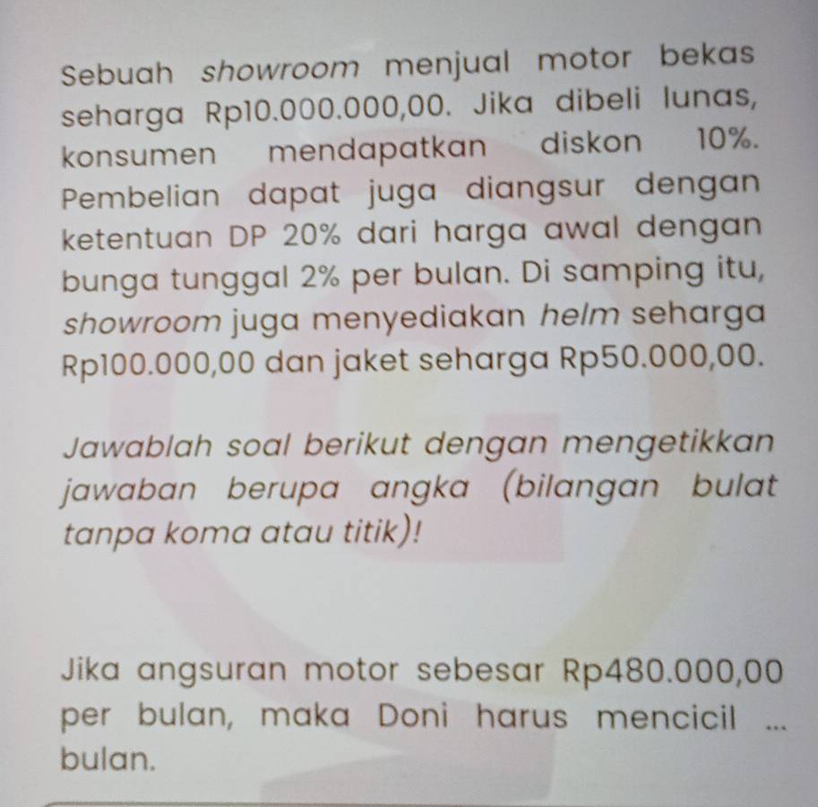 Sebuah showroom menjual motor bekas 
seharga Rp10.000.000,00. Jika dibeli lunas, 
konsumen mendapatkan diskon 10%. 
Pembelian dapat juga diangsur dengan 
ketentuan DP 20% dari harga awal dengan 
bunga tunggal 2% per bulan. Di samping itu, 
showroom juga menyediakan helm seharga
Rp100.000,00 dan jaket seharga Rp50.000,00. 
Jawablah soal berikut dengan mengetikkan 
jawaban berupa angka (bilangan bulat 
tanpa koma atau titik)! 
Jika angsuran motor sebesar Rp480.000,00
per bulan, maka Doni harus mencicil ... 
bulan.