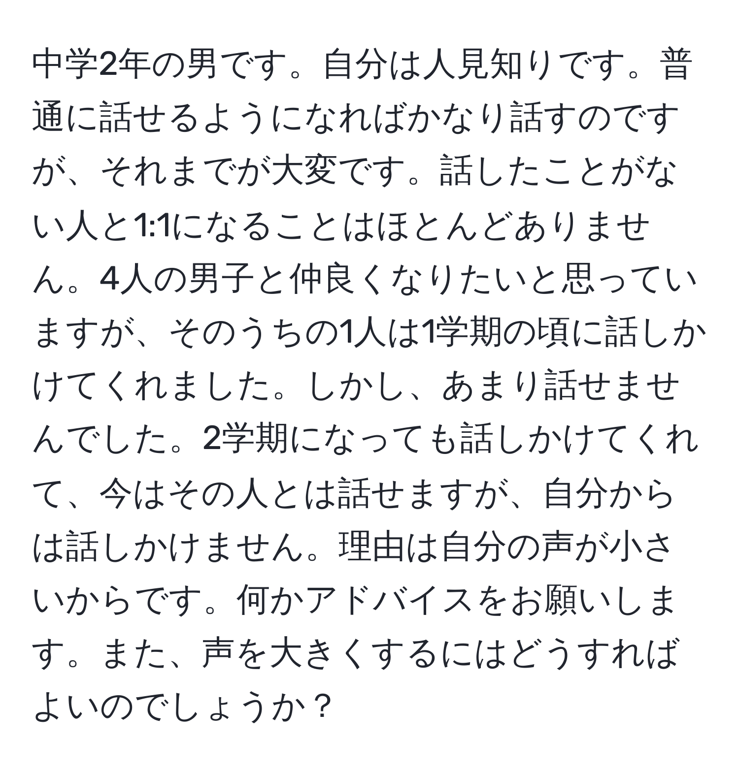 中学2年の男です。自分は人見知りです。普通に話せるようになればかなり話すのですが、それまでが大変です。話したことがない人と1:1になることはほとんどありません。4人の男子と仲良くなりたいと思っていますが、そのうちの1人は1学期の頃に話しかけてくれました。しかし、あまり話せませんでした。2学期になっても話しかけてくれて、今はその人とは話せますが、自分からは話しかけません。理由は自分の声が小さいからです。何かアドバイスをお願いします。また、声を大きくするにはどうすればよいのでしょうか？