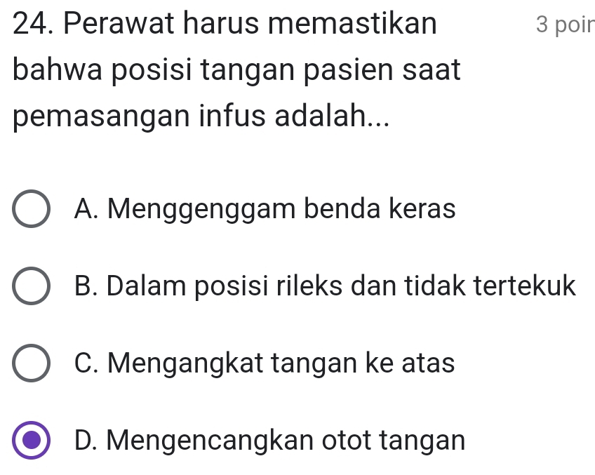 Perawat harus memastikan 3 poir
bahwa posisi tangan pasien saat
pemasangan infus adalah...
A. Menggenggam benda keras
B. Dalam posisi rileks dan tidak tertekuk
C. Mengangkat tangan ke atas
D. Mengencangkan otot tangan