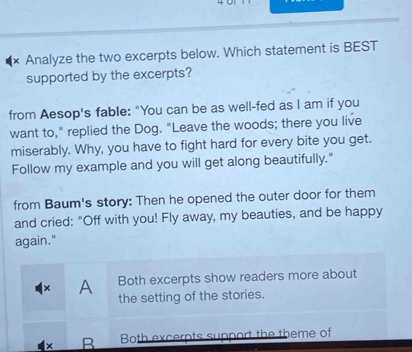× Analyze the two excerpts below. Which statement is BEST
supported by the excerpts?
from Aesop's fable: "You can be as well-fed as I am if you
want to," replied the Dog. "Leave the woods; there you live
miserably. Why, you have to fight hard for every bite you get.
Follow my example and you will get along beautifully."
from Baum's story: Then he opened the outer door for them
and cried: "Off with you! Fly away, my beauties, and be happy
again."
Both excerpts show readers more about
× A the setting of the stories.
B Both excerpts support the theme of