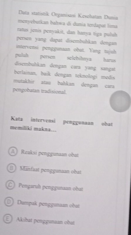 Data statistik Organisasi Kesehatan Dunia
menyebutkan bahwa di dunía terdapat lima
ratus jenis penyakit, dan hanya tiga pułuh
persen yang dapat disembuhkan dengan
intervensi penggunaan obat. Yang tujuh
puluh persen selebihnya harus
dsembuhkan dengɑn cara yɑng sangat
berlainan, baik dengan teknologi medis
mutakhir atau bahkan dengun cara
pengobatan tradisional.
Kata intervensi penggunaan obat
memiliki makna...
A Reaksi penggunaan obat
B Mänfaat penggunaan obat
Pengaruh penggunan obat
D Dampak penggunaan obat
E Akibat penggunaan obat