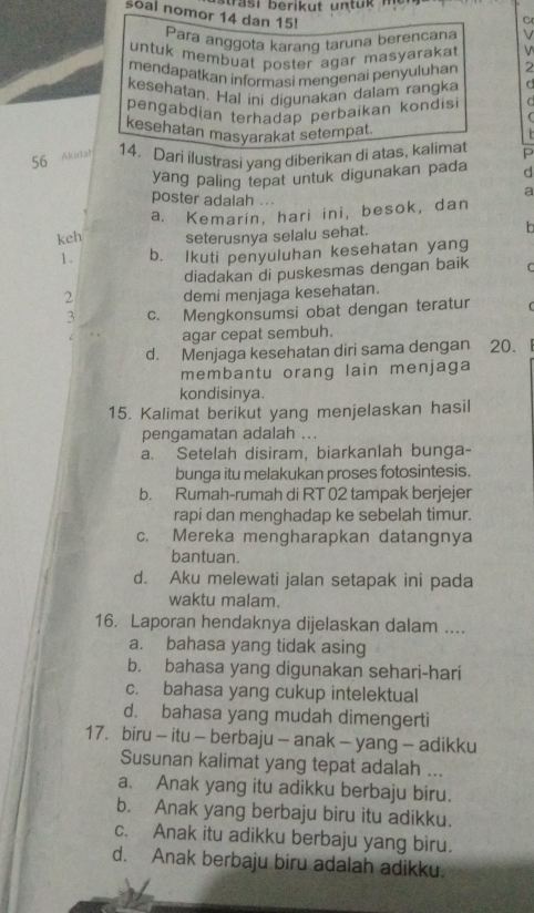 trasi berikut untuk .
C
soal nomor 14 dan 15! V 
Para anggota karang taruna berencana V
untuk membuat poster agar masyarakat
mendapatkan informasi mengenai penyuluhan 2
kesehatan. Hal ini digunakan dalam rangka C
pengabdian terhadap perbaikan kondis
(
kesehatan masyarakat setempat.
  
56 Akidan 14. Dari ilustrasi yang diberikan di atas, kalimat P
yang paling tepat untuk digunakan pada d
poster adalah ...
a
a. Kemarin, hari ini, besok, dan
keh seterusnya selalu sehat. b
1. b. Ikuti penyuluhan kesehatan yang
diadakan di puskesmas dengan baik C
2 demi menjaga kesehatan.
3 c. Mengkonsumsi obat dengan teratur (
agar cepat sembuh.
d. Menjaga kesehatan diri sama dengan 20.
membantu orang lain menjaga
kondisinya.
15. Kalimat berikut yang menjelaskan hasil
pengamatan adalah ...
a. Setelah disiram, biarkanlah bunga-
bunga itu melakukan proses fotosintesis.
b. Rumah-rumah di RT 02 tampak berjejer
rapi dan menghadap ke sebelah timur.
c. Mereka mengharapkan datangnya
bantuan.
d. Aku melewati jalan setapak ini pada
waktu malam.
16. Laporan hendaknya dijelaskan dalam ....
a. bahasa yang tidak asing
b. bahasa yang digunakan sehari-hari
c. bahasa yang cukup intelektual
d. bahasa yang mudah dimengerti
17. biru - itu - berbaju - anak - yang - adikku
Susunan kalimat yang tepat adalah ...
a. Anak yang itu adikku berbaju biru.
b. Anak yang berbaju biru itu adikku.
c. Anak itu adikku berbaju yang biru.
d. Anak berbaju biru adalah adikku.