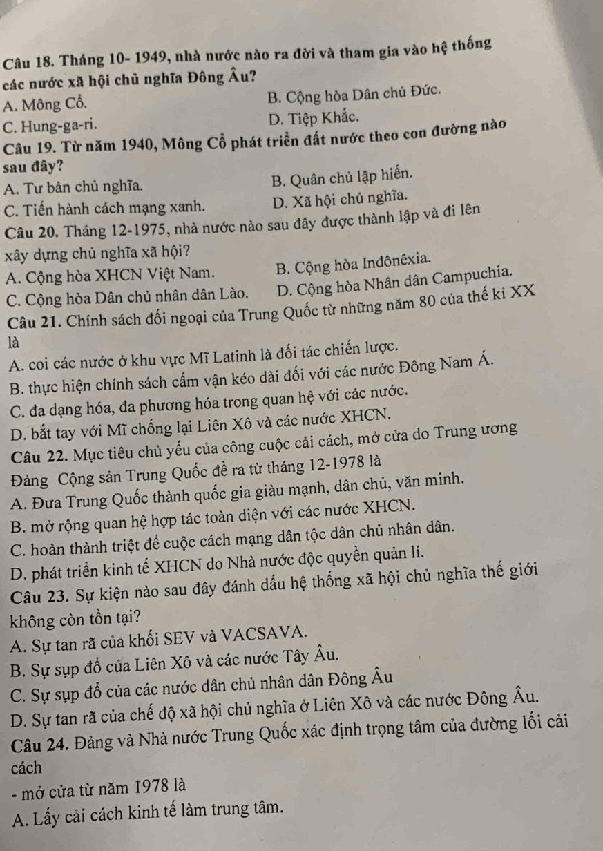 Tháng 10- 1949, nhà nước nào ra đời và tham gia vào hệ thống
các nước xã hội chủ nghĩa Đông Âu?
A. Mông Cổ. B. Cộng hòa Dân chủ Đức.
C. Hung-ga-ri. D. Tiệp Khắc.
Câu 19. Từ năm 1940, Mông Cổ phát triển đất nước theo con đường nào
sau đây?
A. Tư bản chủ nghĩa.
B. Quân chủ lập hiến.
C. Tiến hành cách mạng xanh. D. Xã hội chủ nghĩa.
Câu 20. Tháng 12-1975, nhà nước nào sau đây được thành lập và đi lên
xây dựng chủ nghĩa xã hội?
A. Cộng hòa XHCN Việt Nam. B. Cộng hòa Inđônêxia.
C. Cộng hòa Dân chủ nhân dân Lào. D. Cộng hòa Nhân dân Campuchia.
Câu 21. Chính sách đối ngoại của Trung Quốc từ những năm 80 của thế kỉ XX
là
A. coi các nước ở khu vực Mĩ Latinh là đối tác chiến lược.
B. thực hiện chính sách cấm vận kéo dài đối với các nước Đông Nam Á.
C. đa dạng hóa, đa phương hóa trong quan hệ với các nước.
D. bắt tay với Mĩ chống lại Liên Xô và các nước XHCN.
Câu 22. Mục tiêu chủ yếu của công cuộc cải cách, mở cửa do Trung ương
Đảng Cộng sản Trung Quốc đề ra từ tháng 12-1978 là
A. Đưa Trung Quốc thành quốc gia giàu mạnh, dân chủ, văn minh.
B. mở rộng quan hệ hợp tác toàn diện với các nước XHCN.
C. hoàn thành triệt để cuộc cách mạng dân tộc dân chủ nhân dân.
D. phát triển kinh tế XHCN do Nhà nước độc quyền quản lí.
Câu 23. Sự kiện nào sau đây đánh dấu hệ thống xã hội chủ nghĩa thế giới
không còn tồn tại?
A. Sự tan rã của khối SEV và VACSAVA.
B. Sự sụp đồ của Liên Xô và các nước Tây Âu.
C. Sự sụp đổ của các nước dân chủ nhân dân Đông Âu
D. Sự tan rã của chế độ xã hội chủ nghĩa ở Liên Xô và các nước Đông Âu.
Câu 24. Đảng và Nhà nước Trung Quốc xác định trọng tâm của đường lối cải
cách
- mở cửa từ năm 1978 là
A. Lấy cải cách kinh tế làm trung tâm.