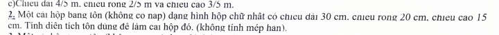 Chieu dai 4/5 m. chieu rong 2/5 m va chieu cao 3/5 m. 
2 Một cái hộp bang tôn (không co nap) dạng hình hộp chữ nhật có chieu dài 30 cm. chieu rong 20 cm, chieu cao 15
cm. Tính diên tích tôn dùng đê làm cai hộp đó. (không tính mép han).