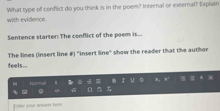 What type of conflict do you think is in the poem? Internal or external? Explain 
with evidence. 
Sentence starter: The conflict of the poem is... 
The lines (insert line #) "insert line" show the reader that the author 
feels... 
H Normal I U 。 x_2 x^3
D
sqrt(x) Ω _ T_x 
Enter your answer here