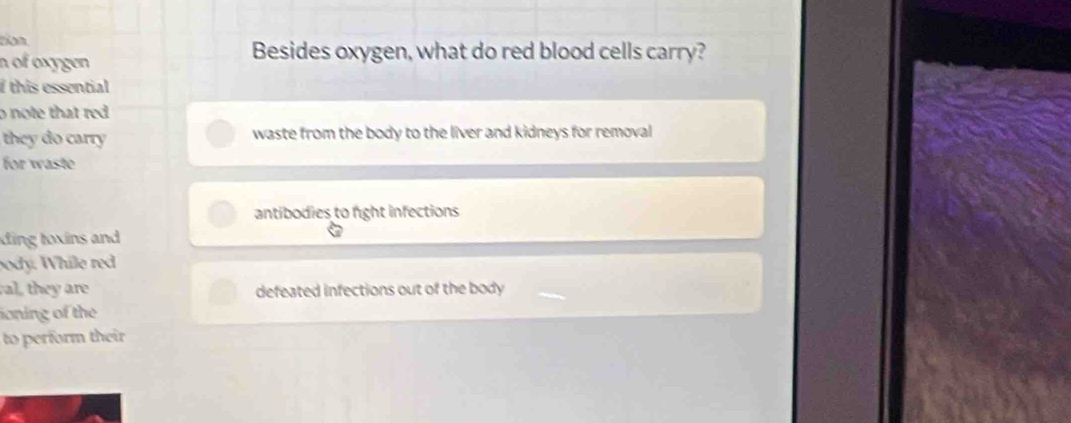 ton
n of oxygen
Besides oxygen, what do red blood cells carry?
I this essential 
o note that red
they do carry waste from the body to the liver and kidneys for removal
for waste
antibodies to fight infections
ding toxins and 
body. While red
al, they are defeated infections out of the body
ioning of the
to perform their