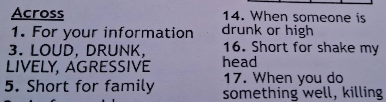 Across 14. When someone is 
1. For your information drunk or high 
3. LOUD, DRUNK, 
16. Short for shake my 
LIVELY, AGRESSIVE 
head 
17. When you do 
5. Short for family 
something well, killing