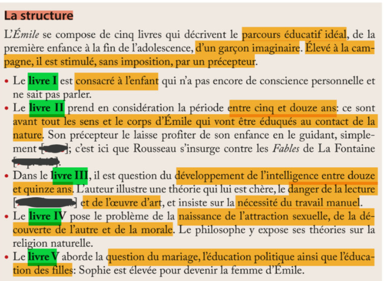 La structure 
L'Émile se compose de cinq livres qui décrivent le parcours éducatif idéal, de la 
première enfance à la fin de l'adolescence, d'un garçon imaginaire. Élevé à la cam- 
pagne, il est stimulé, sans imposition, par un précepteur. 
Le livre I est consacré à l'enfant qui n'a pas encore de conscience personnelle et 
ne sait pas parler. 
Le livre II prend en considération la période entre cinq et douze ans: ce sont 
avant tout les sens et le corps d'Émile qui vont être éduqués au contact de la 
nature. Son précepteur le laisse profiter de son enfance en le guidant, simple- 
ment ; c'st ici que Rousseau s’insurge contre les Fables de La Fontaine 
Dans le livre III, il est question du développement de l'intelligence entre douze 
et quinze ans. L'auteur illustre une théorie qui lui est chère, le danger de la lecture 
et de l'œuvre d'art, et insiste sur la nécessité du travail manuel. 
Le livre IV pose le problème de la naissance de l'attraction sexuelle, de la dé- 
couverte de l'autre et de la morale. Le philosophe y expose ses théories sur la 
religion naturelle. 
Le livre V aborde la question du mariage, l'éducation politique ainsi que l'éduca- 
tion des filles: Sophie est élevée pour devenir la femme d'Émile.