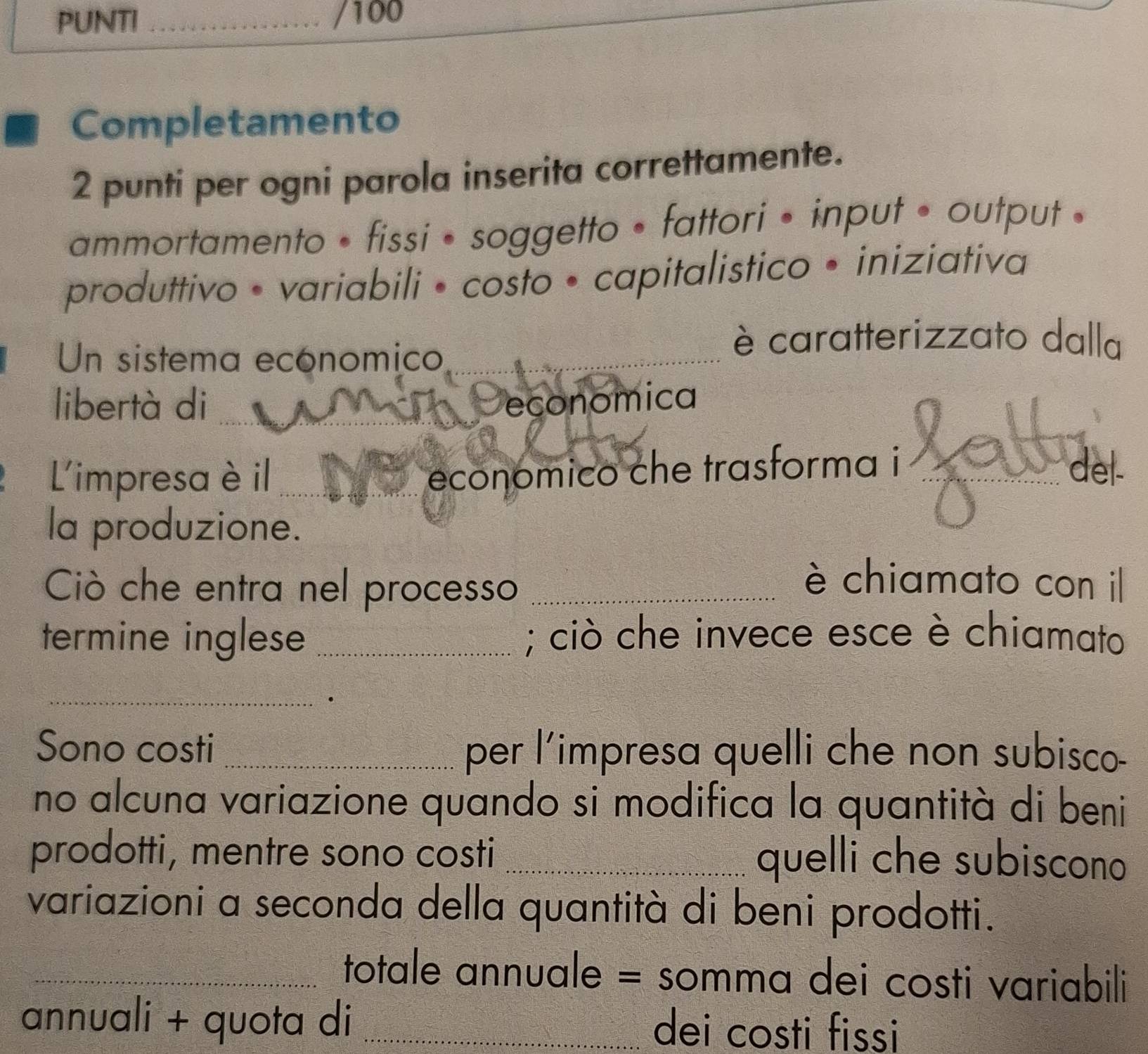 PUNTI _/100
Completamento
2 punti per ogni parola inserita correttamente.
ammortamento • fissi • soggetto • fattori • input • output .
produttivo • variabili • costo • capitalistico • iniziativa
Un sistema economico_
è caratterizzato dalla
libertà di _economica
Limpresaè il_
económico che trasforma i _del.
la produzione.
Ciò che entra nel processo_
è chiamato con il
termine inglese _; ciò che invece esce è chiamato
_.
Sono costi _per l'impresa quelli che non subisco-
no alcuna variazione quando si modifica la quantità di beni
prodotti, mentre sono costi _quelli che subiscono
variazioni a seconda della quantità di beni prodotti.
_totale annuale = somma dei costi variabili
annuali + quota di _dei costi fissi