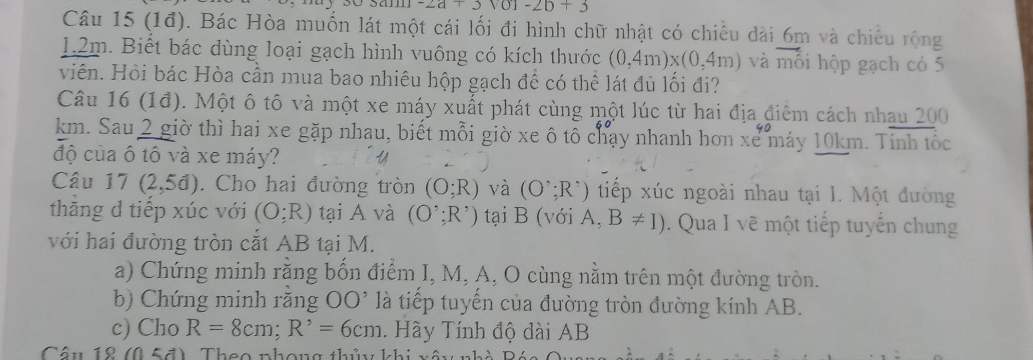 -2a+3sqrt(0)1-2b+3
Câu 15 (1đ). Bác Hòa muốn lát một cái lối đi hình chữ nhật có chiều dài 6m và chiếu rộng
1.2m. Biết bác dùng loại gạch hình vuông có kích thước (0,4m)* (0,4m) và vector mhat O i hộp gạch có 5
viên. Hỏi bác Hòa cần mua bao nhiêu hộp gạch để có thể lát đủ lối đi? 
Câu 16 (1đ). Một ô tô và một xe máy xuất phát cùng một lúc từ hai địa điêm cách nhau 200
km. Sau 2 giờ thì hai xe gặp nhau, biết mỗi giờ xe ô tô chạy nhanh hơn xe máy 10km. Tính tốc 
độ của ô tô và xe máy? U 
Câu 17 (2,5d). Cho hai đường tròn (O;R) và (O^(^,);R^(^,)) tiếp xúc ngoài nhau tại 1. Một đường 
thăng d tiếp xúc với (O;R) tại A và (O^(^,);R^(,) tại B (với A. B!= I). Qua I vẽ một tiếp tuyến chung 
với hai đường tròn cắt AB tại M. 
a) Chứng minh rằng bốn điểm I, M, A, O cùng nằm trên một đường tròn. 
b) Chứng minh răng OO' là tiếp tuyến của đường tròn đường kính AB. 
c) Cho R=8cm; R^,)=6cm. Hãy Tính độ dài AB
Câu 12 (0≤ a) T h e o nhon g thủ k