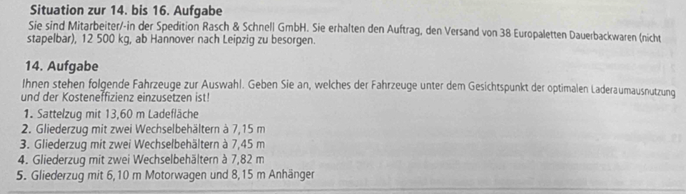 Situation zur 14. bis 16. Aufgabe 
Sie sind Mitarbeiter/-in der Spedition Rasch & Schnell GmbH. Sie erhalten den Auftrag, den Versand von 38 Europaletten Dauerbackwaren (nicht 
stapelbar), 12 500 kg, ab Hannover nach Leipzig zu besorgen. 
14. Aufgabe 
Ihnen stehen folgende Fahrzeuge zur Auswahl. Geben Sie an, welches der Fahrzeuge unter dem Gesichtspunkt der optimalen Laderaumausnutzung 
und der Kosteneffizienz einzusetzen ist! 
1. Sattelzug mit 13,60 m Ladefläche 
2. Gliederzug mit zwei Wechselbehältern à 7,15 m
3. Gliederzug mit zwei Wechselbehältern à 7,45 m
4. Gliederzug mit zwei Wechselbehältern à 7,82 m
5. Gliederzug mit 6,10 m Motorwagen und 8,15 m Anhänger