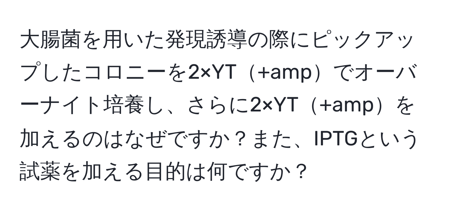 大腸菌を用いた発現誘導の際にピックアップしたコロニーを2×YT+ampでオーバーナイト培養し、さらに2×YT+ampを加えるのはなぜですか？また、IPTGという試薬を加える目的は何ですか？