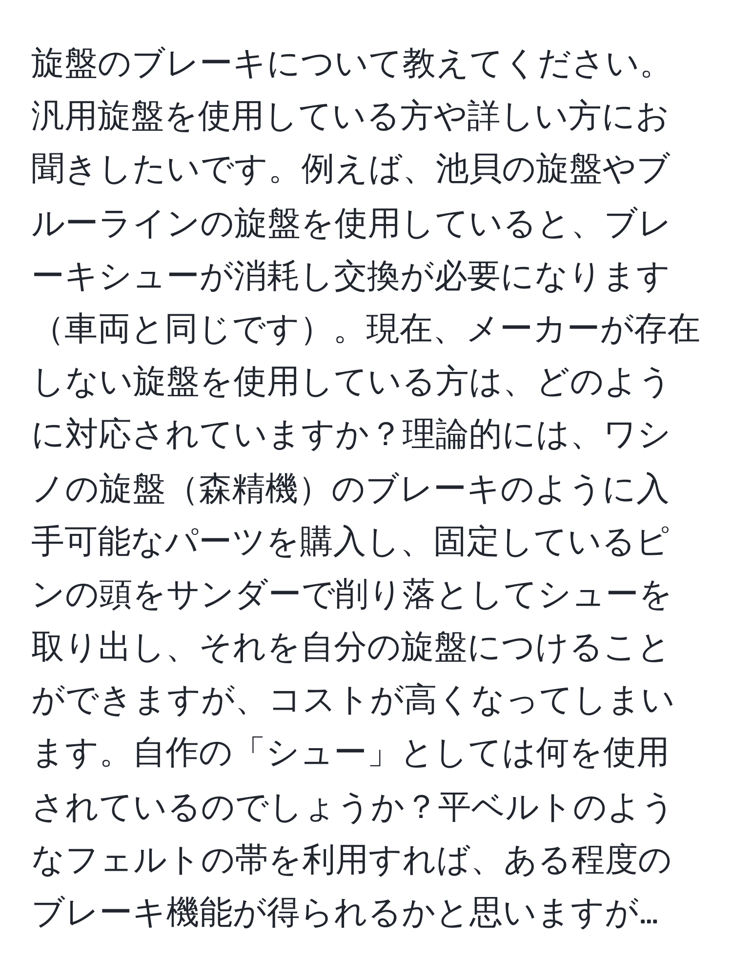 旋盤のブレーキについて教えてください。汎用旋盤を使用している方や詳しい方にお聞きしたいです。例えば、池貝の旋盤やブルーラインの旋盤を使用していると、ブレーキシューが消耗し交換が必要になります車両と同じです。現在、メーカーが存在しない旋盤を使用している方は、どのように対応されていますか？理論的には、ワシノの旋盤森精機のブレーキのように入手可能なパーツを購入し、固定しているピンの頭をサンダーで削り落としてシューを取り出し、それを自分の旋盤につけることができますが、コストが高くなってしまいます。自作の「シュー」としては何を使用されているのでしょうか？平ベルトのようなフェルトの帯を利用すれば、ある程度のブレーキ機能が得られるかと思いますが…