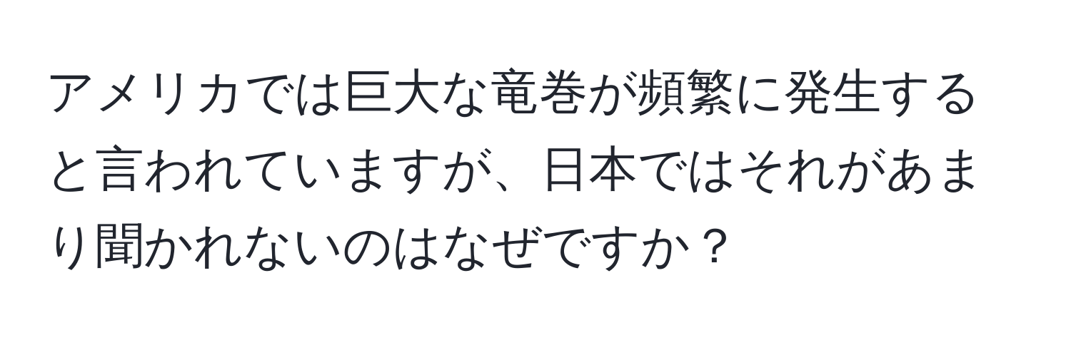 アメリカでは巨大な竜巻が頻繁に発生すると言われていますが、日本ではそれがあまり聞かれないのはなぜですか？