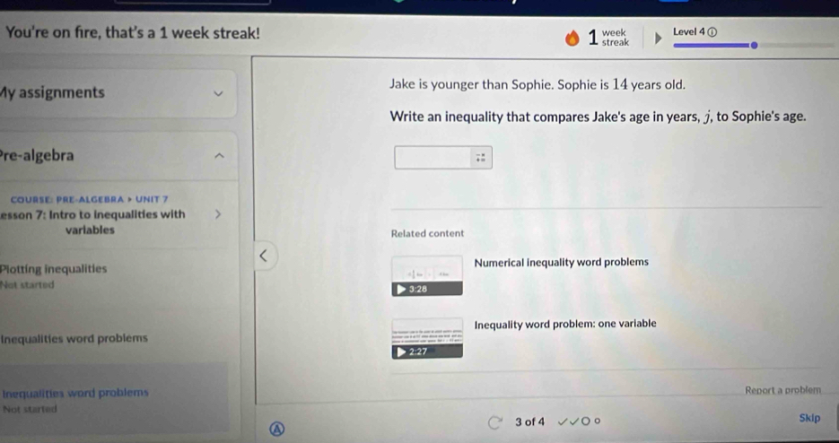 You're on fire, that's a 1 week streak! Level 4 ① 
week 
streak 
My assignments 
Jake is younger than Sophie. Sophie is 14 years old. 
Write an inequality that compares Jake's age in years, j, to Sophie's age. 
Pre-algebra^. 
COURSE: PRE-ALGEBRA > UNIT 7 
esson 7: Intro to inequalities with 
variables Related content 
Plotting inequalities Numerical inequality word problems
= 1/2 km· frac □ km
Not started > 3:28 
Inequalities word problems Inequality word problem: one variable 
Inequalities word problems Report a problem 
Not started 
3 of 4 Skip 
a