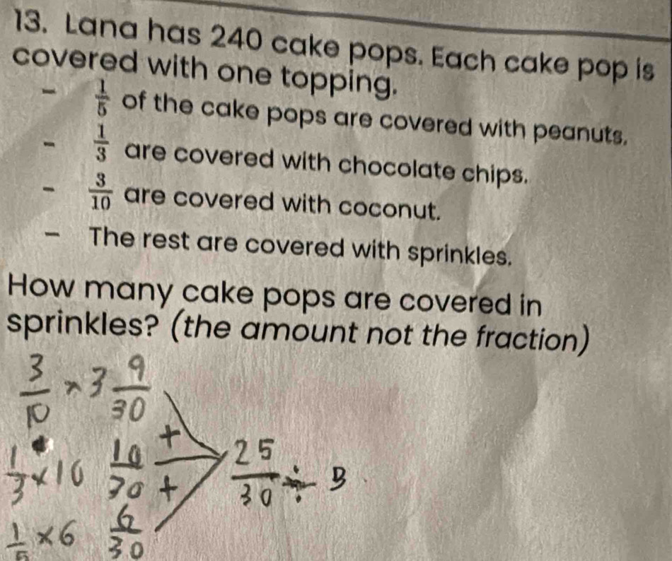 Lana has 240 cake pops. Each cake pop is 
covered with one topping. 
-  1/5  of the cake pops are covered with peanuts. 
-  1/3  are covered with chocolate chips. 
-  3/10  are covered with coconut. 
- The rest are covered with sprinkles. 
How many cake pops are covered in 
sprinkles? (the amount not the fraction)