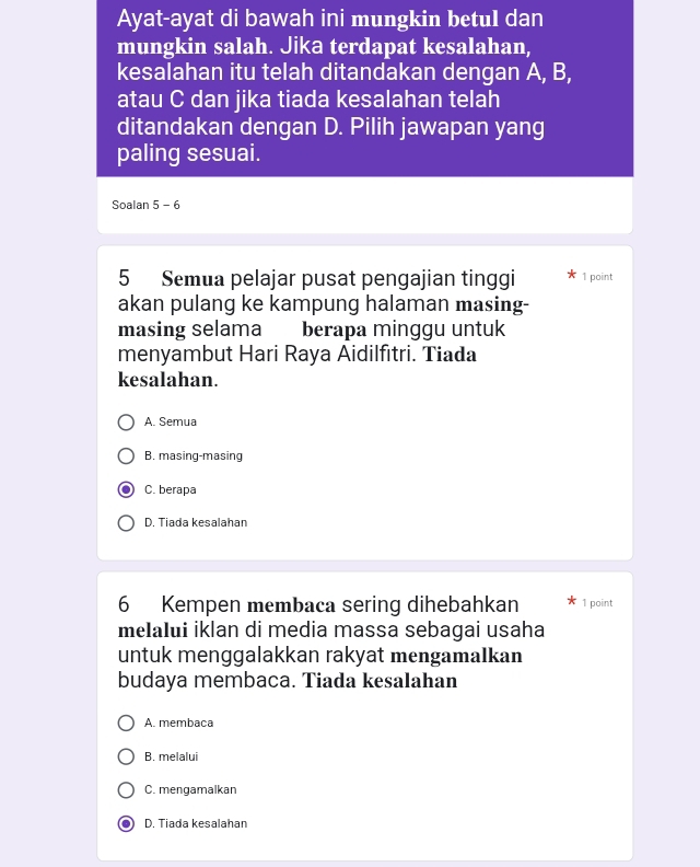 Ayat-ayat di bawah ini mungkin betul dan
mungkin salah. Jika terdapat kesalahan,
kesalahan itu telah ditandakan dengan A, B,
atau C dan jika tiada kesalahan telah
ditandakan dengan D. Pilih jawapan yang
paling sesuai.
Soalan 5 - 6
5 Semua pelajar pusat pengajian tinggi 1 point
akan pulang ke kampung halaman masing-
masing selama berapa minggu untuk
menyambut Hari Raya Aidilfıtri. Tiada
kesalahan.
A. Semua
B. masing-masing
C. berapa
D. Tiada kesalahan
6 Kempen membaca sering dihebahkan 1 point
melalui iklan di media massa sebagai usaha
untuk menggalakkan rakyat mengamalkan
budaya membaca. Tiada kesalahan
A. membaca
B. melalui
C. mengamalkan
D. Tiada kesalahan