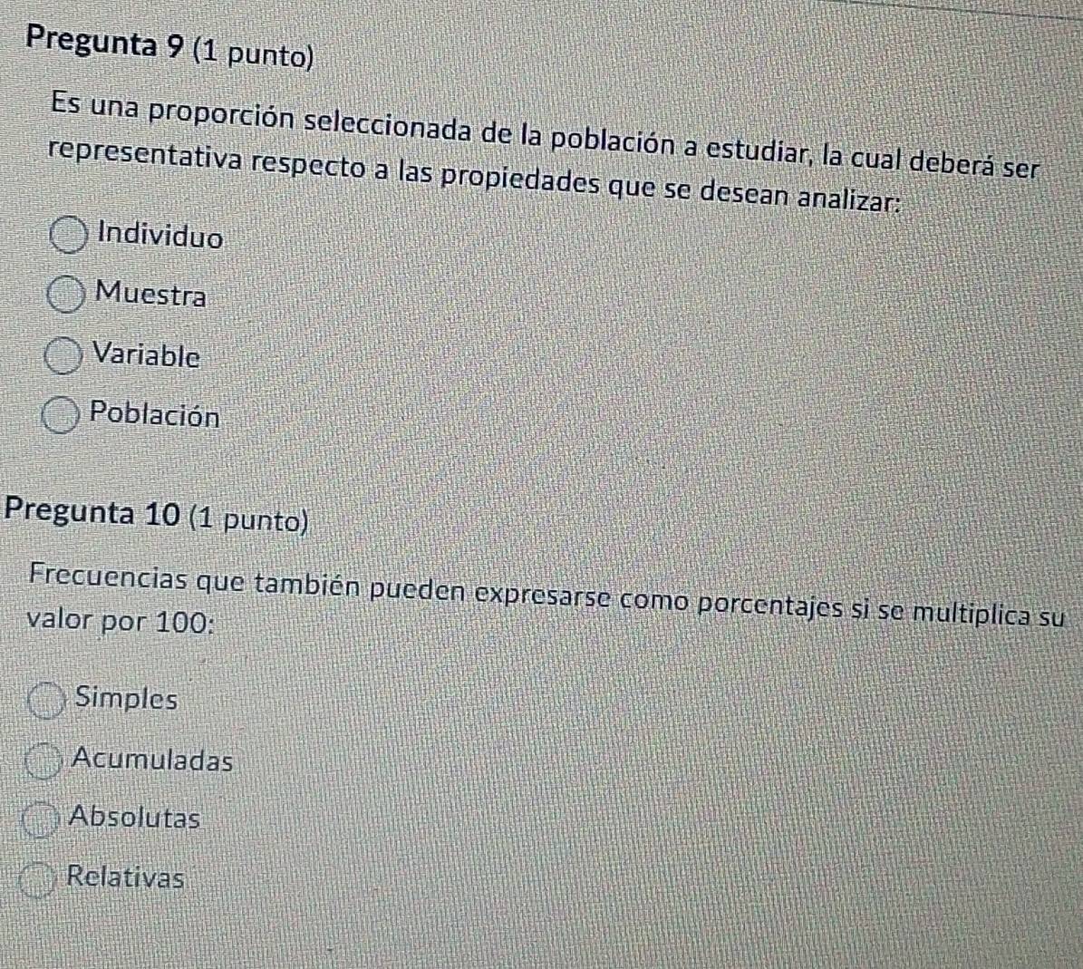 Pregunta 9 (1 punto)
Es una proporción seleccionada de la población a estudiar, la cual deberá ser
representativa respecto a las propiedades que se desean analizar:
Individuo
Muestra
Variable
Población
Pregunta 10 (1 punto)
Frecuencias que también pueden expresarse como porcentajes si se multiplica su
valor por 100 :
Simples
Acumuladas
Absolutas
Relativas