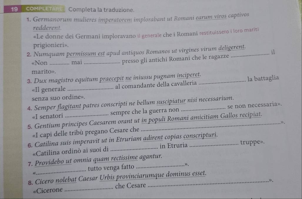 COMPLETARE Completa la traduzione. 
1. Germanorum mulieres imperatorem implorabant ut Romani earum viros captivos 
redderent. 
«Le donne dei Germani imploravano il generale che i Romani restituissero i loro mariti 
prigionieri». 
2. Numquam permissum est apud antiquos Romanos ut virgines virum deligerent. 
i1 
«Non __ .. mai_ 
presso gli antichi Romani che le ragazze … 
marito». 
3. Dux magistro equitum praecepit ne iniussu pugnam inciperet. 
«Il generale _al comandante della cavalleria la battaglia 
senza suo ordine». 
4. Semper flagitant patres conscripti ne bellum suscipiatur nisi necessarium. 
«I senatori sempre che la guerra non se non necessaria». 
5. Gentium principes Caesarem orant ut in populi Romani amicitiam Gallos recipiat. 
» . 
«I capi delle tribù pregano Cesare che 
6. Catilina suis imperavit ut in Etruriam adirent copias conscripturi. 
«Catilina ordinò ai suoi di _in Etruria truppe». 
7. Providebo ut omnia quam rectissime agantur. 
_ 
tutto venga fatto _». 
« 
8. Cicero nolebat Caesar Urbis provinciarumque dominus esset. 
” . 
«Cicerone _che Cesare