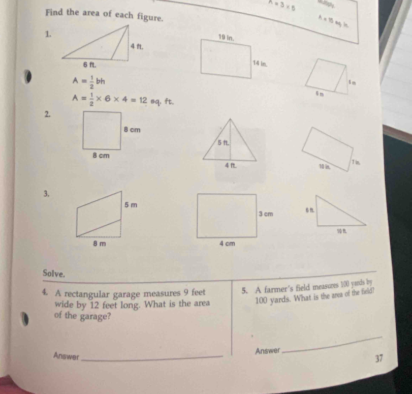 n=3* 5 wo lrighy . 
Find the area of each figure.
A = 15 eq; in. 
1.

A= 1/2 bh
6 m
6 m
A= 1/2 * 6* 4=12 sq, ft. 
2. 

3. 

Solve. 
4. A rectangular garage measures 9 feet 5. A farmer's field measures 100 yards by 
wide by 12 feet long. What is the area 100 yards. What is the area of the field? 
of the garage? 
_ 
Answer_ 
Answer 
37