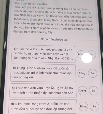 Đọc đoạn tư liệu sau đây: 
Đến cuối thế kỉ XIX, các nước phương Tây đã cơ bản hoàn 
thành việc xâm lược và đặt ách thống trị của mình ở châu Á 
(trừ Nhật Bản và Xiêm). Ấn Độ bị thực dân Anh xâm lược, trở 
thành nước thuộc địa. Trung Quốc bị các nước đế quốc xâm 
lược, xâu xé, trở thành nước nửa thuộc địa nửa phong kiến. Ở 
khu vực Đông Nam Á, phần lớn các nước đều trở thành thuộc 
địa của thực dân phương Tây. 
Chọn đúng hoặc sai 
a) Cuối thế kỉ XIX, các nước phương Tây đã 
cơ bản hoàn thành việc xâm lược và đặt Đūn Sai 
ách thống trị của mình ở Nhật Bản và Xiêm. 
b) Trung Quốc bị nhiều nước đế quốc xâm 
lược, xâu xé, trở thành nước nửa thuộc địa Đúng Sai 
nửa phong kiến. 
c) Thực dân Anh xâm lược Ấn Độ và Ấn Độ 
trở thành nước thuộc địa của thực dân Anh. Đúng Sai 
d) Ở khu vực Đông Nam Á, phần lớn các 
nước đều giữ được nền độc lập tương đối. Đúng Sai