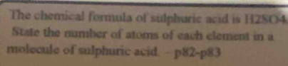 The chemical formula of sulphuric acid is H2SO4
State the number of atoms of each element in a 
molecule of sulphuric acid. - p82-p83