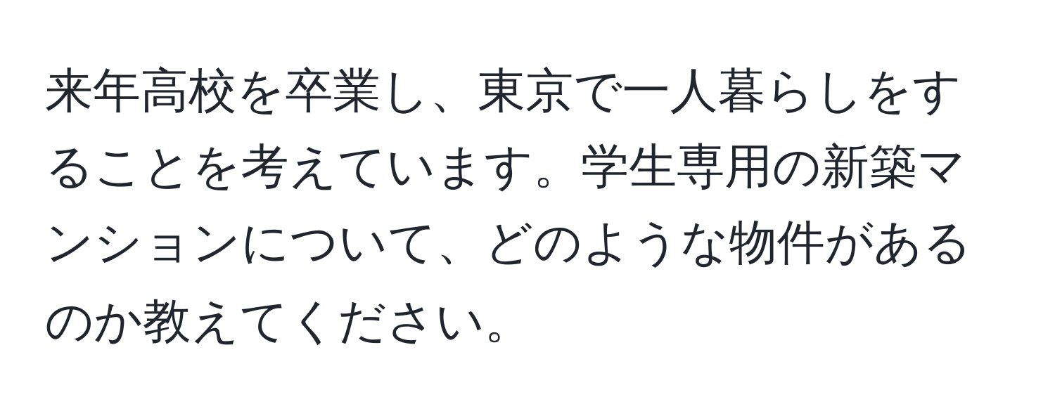 来年高校を卒業し、東京で一人暮らしをすることを考えています。学生専用の新築マンションについて、どのような物件があるのか教えてください。