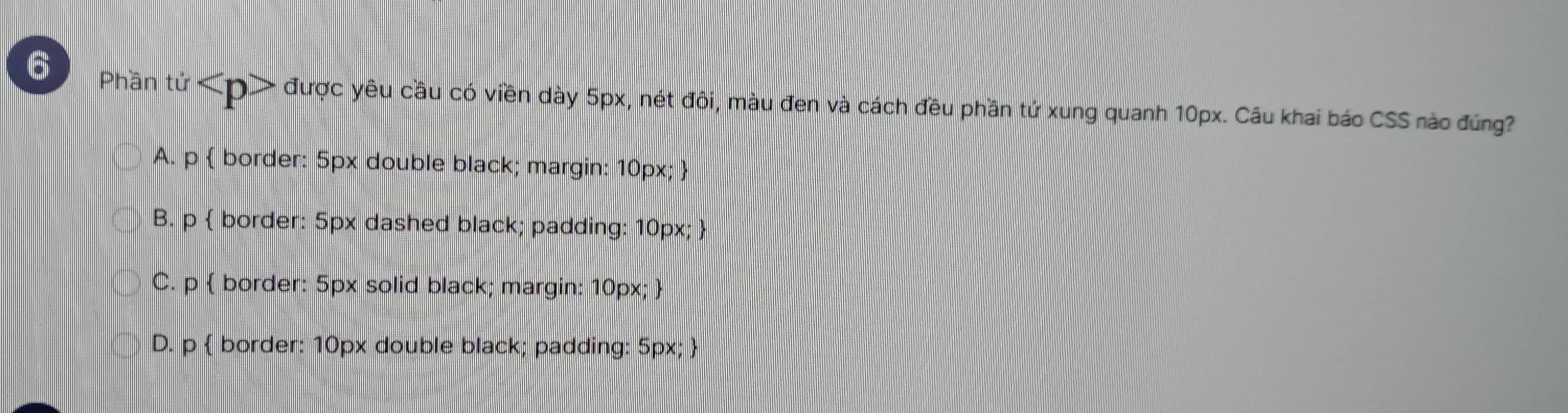 Phần tử được yêu cầu có viền dày 5px, nét đôi, màu đen và cách đều phần tứ xung quanh 10px. Câu khai báo CSS nào đúng?
A. p  border: 5px double black; margin: 10px; 
B. p  border: 5px dashed black; padding: 10px; 
C. p  border: 5px solid black; margin: 10px; 
D. p  border: 10px double black; padding: 5px; 