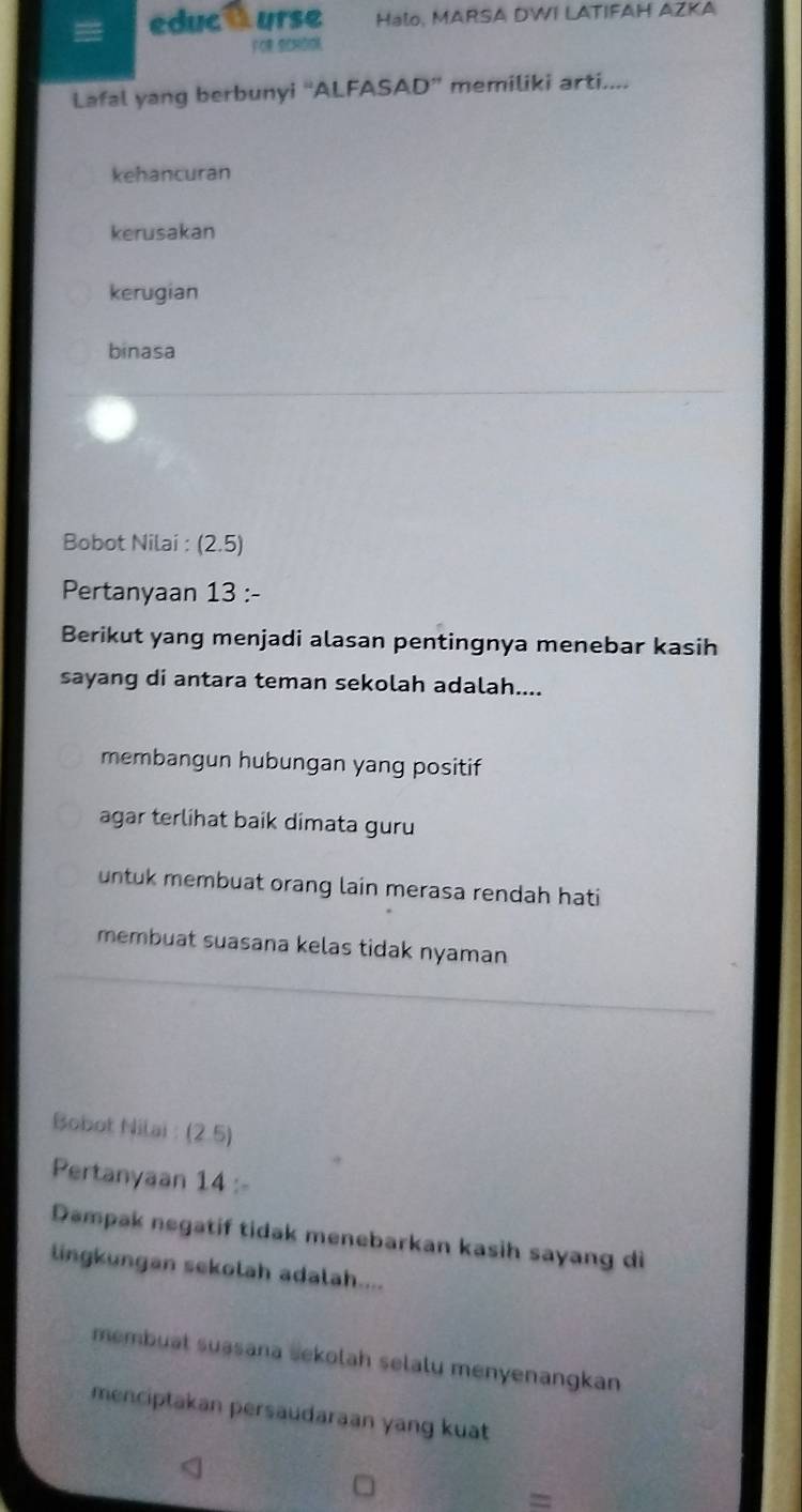 educt urse Halo, MARSA DWI LATIFAH AZKA
FOR SCHOOK
Lafal yang berbunyi “ALFASAD” memiliki arti....
kehancuran
kerusakan
kerugian
binasa
Bobot Nilai : (2.5)
Pertanyaan 13 :-
Berikut yang menjadi alasan pentingnya menebar kasih
sayang di antara teman sekolah adalah....
membangun hubungan yang positif
agar terlihat baik dimata guru
untuk membuat orang lain merasa rendah hati
membuat suasana kelas tidak nyaman
Bobot Nilai : (2.5)
Pertanyaan 14 :-
Dampak negatif tidak menebarkan kasih sayang di
lingkungan sekolah adalah....
membuat suasana sekolah selalu menyenangkan
menciptakan persaudaraan yang kuat
=