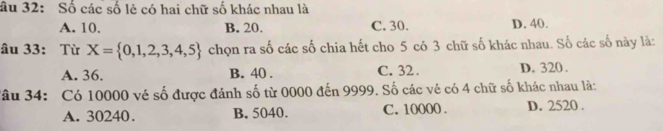 âu 32: Số các số lẻ có hai chữ số khác nhau là
A. 10. B. 20. C. 30. D. 40.
âu 33: Từ X= 0,1,2,3,4,5 chọn ra số các số chia hết cho 5 có 3 chữ số khác nhau. Số các số này là:
A. 36. B. 40. C. 32. D. 320.
Jâu 34: Có 10000 vé số được đánh số từ 0000 đến 9999. Số các vé có 4 chữ số khác nhau là:
A. 30240. B. 5040. C. 10000. D. 2520.