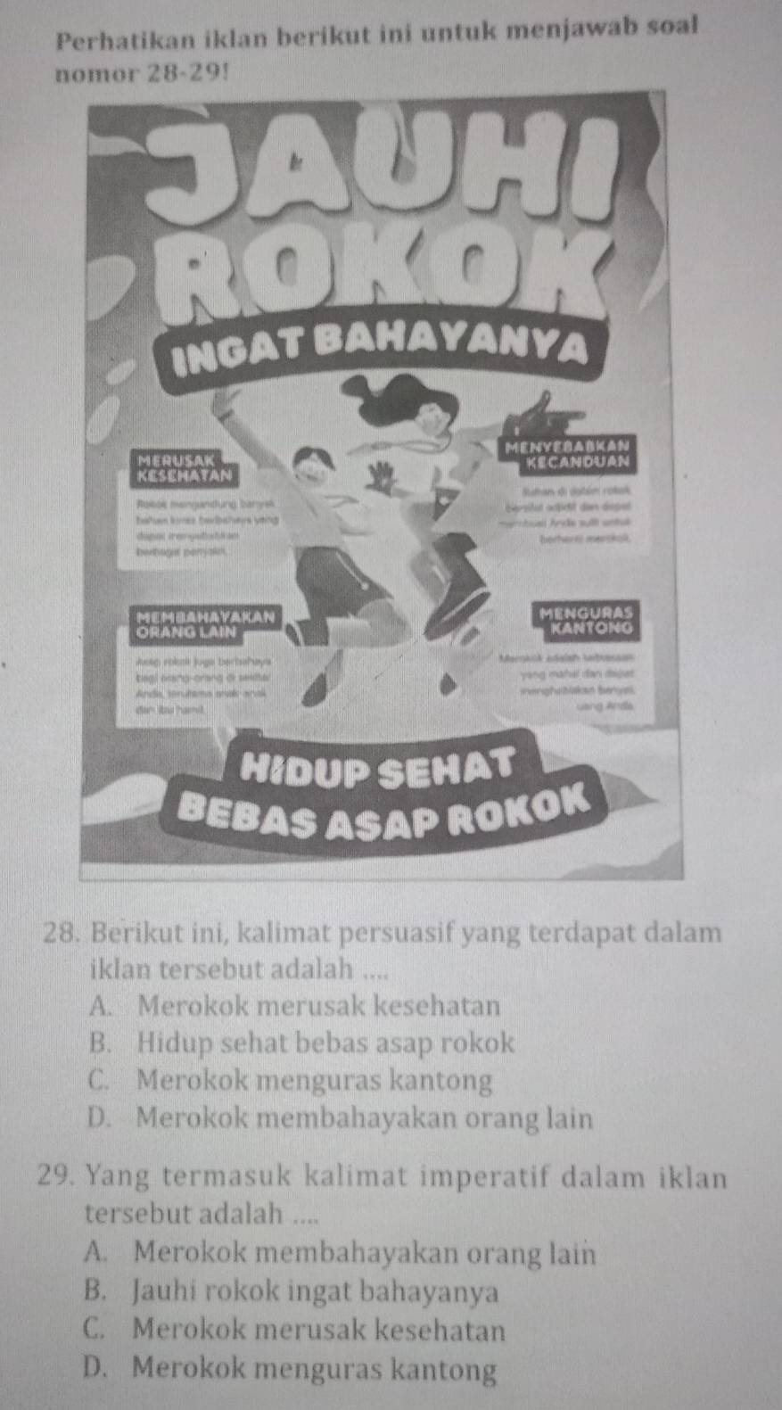 Perhatikan iklan berikut ini untuk menjawab soal
n-29!
28. Berikut ini, kalimat persuasif yang terdapat dalam
iklan tersebut adalah ....
A. Merokok merusak kesehatan
B. Hidup sehat bebas asap rokok
C. Merokok menguras kantong
D. Merokok membahayakan orang lain
29. Yang termasuk kalimat imperatif dalam iklan
tersebut adalah ....
A. Merokok membahayakan orang lain
B. Jauhi rokok ingat bahayanya
C. Merokok merusak kesehatan
D. Merokok menguras kantong