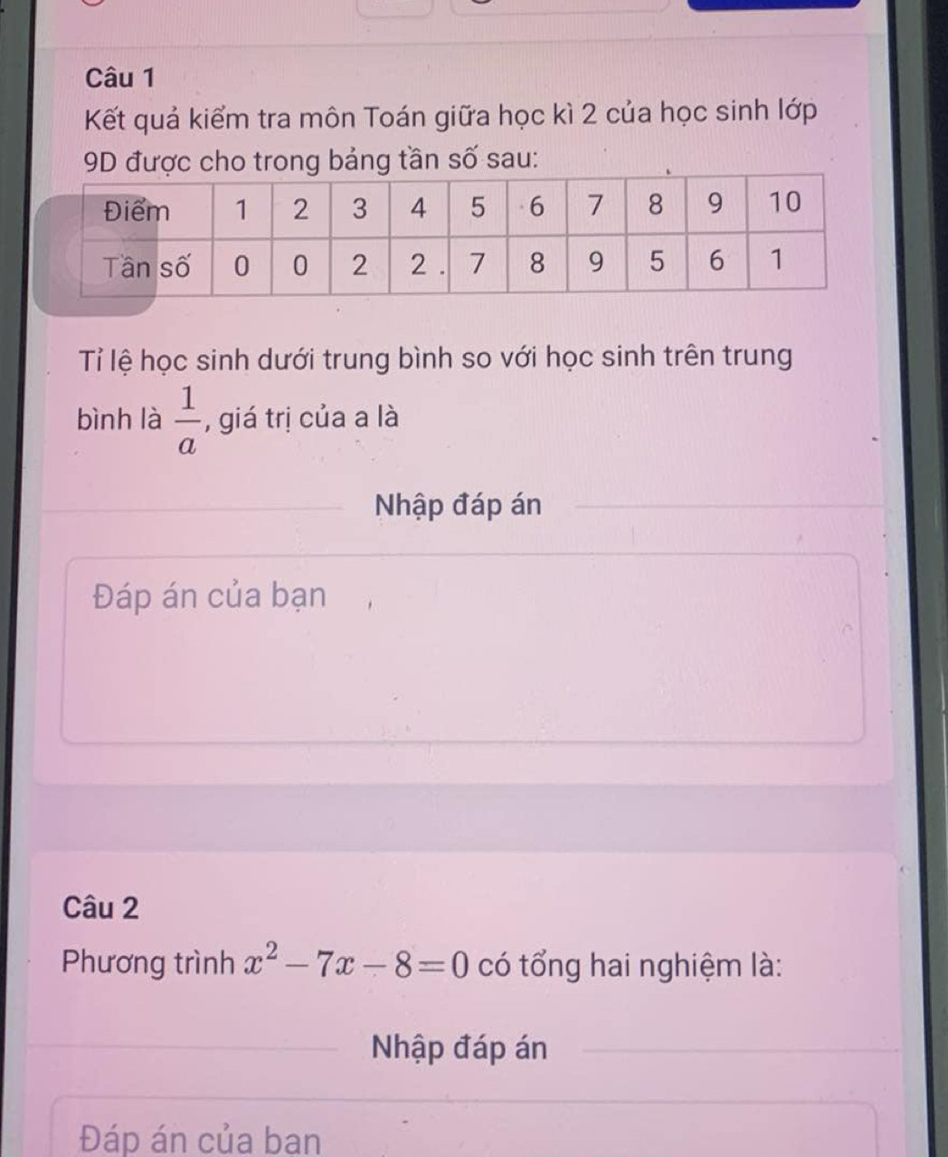 Kết quả kiểm tra môn Toán giữa học kì 2 của học sinh lớp 
9D được cho trong bảng tần số sau: 
Tỉ lệ học sinh dưới trung bình so với học sinh trên trung 
bình là  1/a  , giá trị của a là 
Nhập đáp án 
Đáp án của bạn 
Câu 2 
Phương trình x^2-7x-8=0 có tổng hai nghiệm là: 
Nhập đáp án 
Đáp án của ban