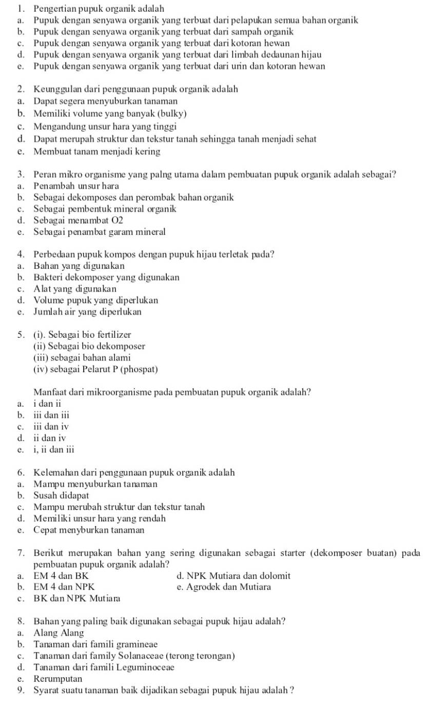 Pengertian pupuk organik adalah
a. Pupuk dengan senyawa organik yang terbuat dari pelapukan semua bahan organik
b. Pupuk dengan senyawa organik yang terbuat dari sampah organik
c. Pupuk dengan senyawa organik yang terbuat dari kotoran hewan
d. Pupuk dengan senyawa organik yang terbuat dari limbah dedaunan hijau
e. Pupuk dengan senyawa organik yang terbuat dari urin dan kotoran hewan
2. Keunggulan dari penggunaan pupuk organik adalah
a. Dapat segera menyuburkan tanaman
b. Memiliki volume yang banyak (bulky)
c. Mengandung unsur hara yang tinggi
d. Dapat merupah struktur dan tekstur tanah sehingga tanah menjadi sehat
e. Membuat tanam menjadi kering
3. Peran mikro organisme yang palng utama dalam pembuatan pupuk organik adalah sebagai?
a. Penambah unsurhara
b. Sebagai dekomposes dan perombak bahan organik
c. Sebagai pembentuk mineral organik
d. Sebagaimenambat O2
e. Sebagai penambat garam mineral
4. Perbedaan pupuk kompos dengan pupuk hijau terletak pada?
a. Bahan yang digunakan
b. Bakteri dekomposer yang digunakan
c. Alatyang digunakan
d. Volume pupuk yang diperlukan
e. Jumlah air yang diperlukan
5. (i). Sebagai bio fertilizer
(ii) Sebagai bio dekomposer
(iii) sebagai bahan alami
(iv) sebagai Pelarut P (phospat)
Manfaat dari mikroorganisme pada pembuatan pupuk organik adalah?
a. i dan ii
b. iii dan iii
c. iii dan iv
d. i dan iv
e. i, ii dan iii
6. Kelemahan dari penggunaan pupuk organik adalah
a. Mampu menyuburkan tanaman
b. Susah didapat
c. Mampu merubah struktur dan tekstur tanah
d. Memiliki unsur hara yang rendah
e. Cepat menyburkan tanaman
7. Berikut merupakan bahan yang sering digunakan sebagai starter (dekomposer buatan) pada
pembuatan pupuk organik adalah?
a. EM 4 dan BK d. NPK Mutiara dan dolomit
b. EM 4 dan NPK e. Agrodek dan Mutiara
c. BK dan NPK Mutiara
8. Bahan yang paling baik digunakan sebagai pupuk hijau adalah?
a. Alang Alang
b. Tanaman dari famili gramineae
c. Tanaman dari family Solanaceae (terong terongan)
d. Tanaman dari familiLeguminoceae
e. Rerumputan
9. Syarat suatu tanaman baik dijadikan sebagai pupuk hijau adalah?