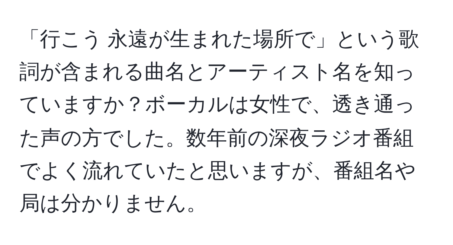 「行こう 永遠が生まれた場所で」という歌詞が含まれる曲名とアーティスト名を知っていますか？ボーカルは女性で、透き通った声の方でした。数年前の深夜ラジオ番組でよく流れていたと思いますが、番組名や局は分かりません。