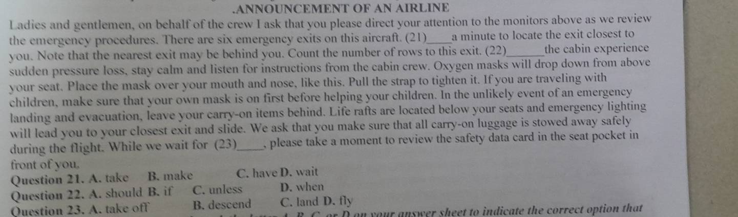 .ANNOUNCEMENT OF AN AIRLINE
Ladies and gentlemen, on behalf of the crew I ask that you please direct your attention to the monitors above as we review
the emergency procedures. There are six emergency exits on this aircraft. (21)_ a minute to locate the exit closest to
you. Note that the nearest exit may be behind you. Count the number of rows to this exit. (22)_ the cabin experience
sudden pressure loss, stay calm and listen for instructions from the cabin crew. Oxygen masks will drop down from above
your seat. Place the mask over your mouth and nose, like this. Pull the strap to tighten it. If you are traveling with
children, make sure that your own mask is on first before helping your children. In the unlikely event of an emergency
landing and evacuation, leave your carry-on items behind. Life rafts are located below your seats and emergency lighting
will lead you to your closest exit and slide. We ask that you make sure that all carry-on luggage is stowed away safely
during the flight. While we wait for (23) _, please take a moment to review the safety data card in the seat pocket in 
front of you.
Question 21. A. take B. make C. have D. wait
Question 22. A. should B. if C. unless D. when
Question 23. A. take off B. descend C. land D. fly
on your answer sheet to indicate the correct option that