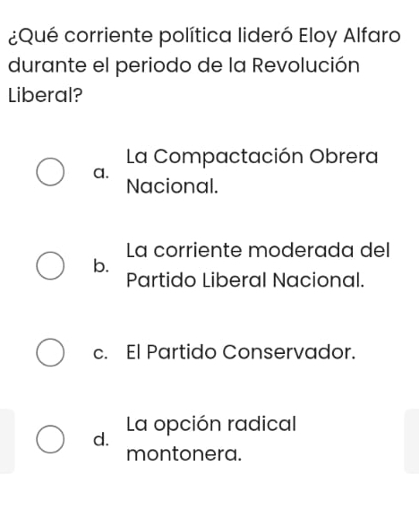 ¿Qué corriente política lideró Eloy Alfaro
durante el periodo de la Revolución
Liberal?
La Compactación Obrera
a.
Nacional.
La corriente moderada del
b.
Partido Liberal Nacional.
c. El Partido Conservador.
d. La opción radical
montonera.