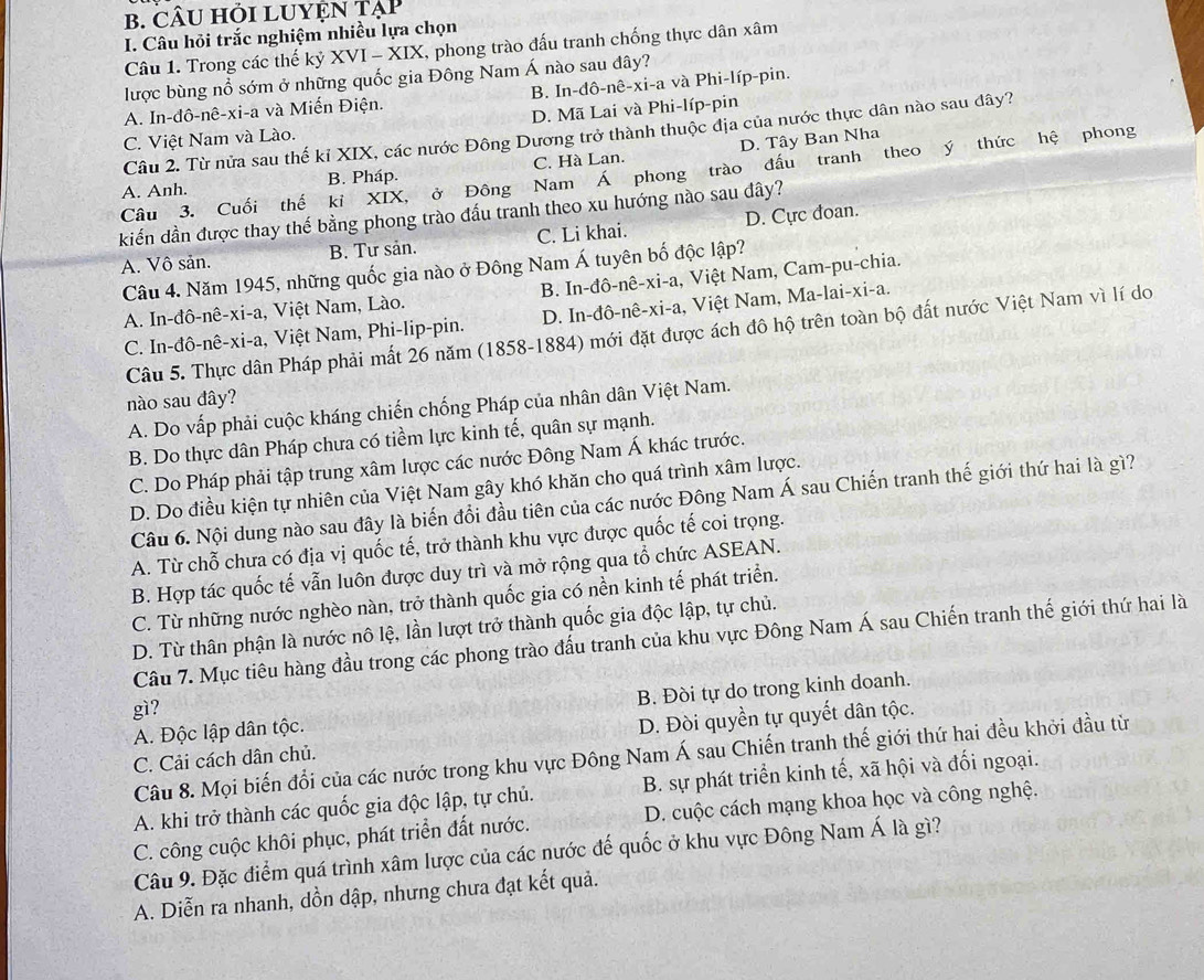 CÂU HỏI LUYỆN Tạp
I. Câu hỏi trắc nghiệm nhiều lựa chọn
Câu 1. Trong các thế kỷ XVI -x|x I, phong trào đấu tranh chống thực dân xâm
lược bùng nổ sớm ở những quốc gia Đông Nam Á nào sau đây?
A. In-đô-nê-xi-a và Miến Điện. B. In-dô-nê-xi-a và Phi-líp-pin.
C. Việt Nam và Lào. D. Mã Lai và Phi-líp-pin
Câu 2. Từ nửa sau thế kỉ XIX, các nước Đông Dương trở thành thuộc địa của nước thực dân nào sau dây?
A. Anh. B. Pháp. C. Hà Lan. D. Tây Ban Nha
Câu 3. Cuối thế kỉ XIX, ở Đông Nam Á phong trào đầu tranh theo ý thức hệ phong
kiến dần được thay thế bằng phong trào đấu tranh theo xu hướng nào sau đây?
A. Vô sản. B. Tư sản. C. Li khai. D. Cực đoan.
Câu 4. Năm 1945, những quốc gia nào ở Đông Nam Á tuyên bố độc lập?
A. In-đô-nê-xi-a, Việt Nam, Lào. B. In-đô-nê-xi-a, Việt Nam, Cam-pu-chia.
C. In-đô-nê-xi-a, Việt Nam, Phi-lip-pin. D. In-đô-nê-xi-a, Việt Nam, Ma-lai-xi-a.
Câu 5. Thực dân Pháp phải mất 26 năm (1858-1884) mới đặt được ách đô hộ trên toàn bộ đất nước Việt Nam vì lí do
nào sau đây?
A. Do vấp phải cuộc kháng chiến chống Pháp của nhân dân Việt Nam.
B. Do thực dân Pháp chưa có tiềm lực kinh tế, quân sự mạnh.
C. Do Pháp phải tập trung xâm lược các nước Đông Nam Á khác trước.
D. Do điều kiện tự nhiên của Việt Nam gây khó khăn cho quá trình xâm lược.
Câu 6. Nội dung nào sau đây là biến đổi đầu tiên của các nước Đông Nam Á sau Chiến tranh thế giới thứ hai là gì?
A. Từ chỗ chưa có địa vị quốc tế, trở thành khu vực được quốc tế coi trọng.
B. Hợp tác quốc tế vẫn luôn được duy trì và mở rộng qua tổ chức ASEAN.
C. Từ những nước nghèo nàn, trở thành quốc gia có nền kinh tế phát triển.
D. Từ thân phận là nước nô lệ, lần lượt trở thành quốc gia độc lập, tự chủ.
Câu 7. Mục tiêu hàng đầu trong các phong trào đấu tranh của khu vực Đông Nam Á sau Chiến tranh thế giới thứ hai là
gì?
A. Độc lập dân tộc. B. Đòi tự do trong kinh doanh.
C. Cải cách dân chủ. D. Đòi quyền tự quyết dân tộc.
Câu 8. Mọi biến đổi của các nước trong khu vực Đông Nam Á sau Chiến tranh thế giới thứ hai đều khởi đầu từ
A. khi trở thành các quốc gia độc lập, tự chủ. B. sự phát triển kinh tế, xã hội và đối ngoại.
C. công cuộc khôi phục, phát triển đất nước. D. cuộc cách mạng khoa học và công nghệ.
Câu 9. Đặc điểm quá trình xâm lược của các nước đế quốc ở khu vực Đông Nam Á là gì?
A. Diễn ra nhanh, dồn dập, nhưng chưa đạt kết quả.