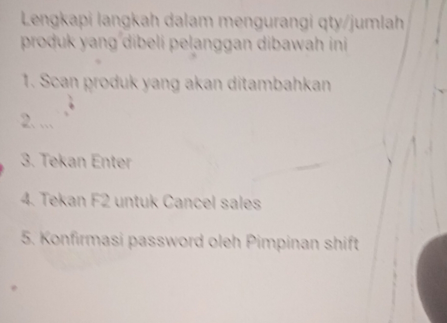 Lengkapi langkah dalam mengurangi qty/jumlah 
produk y ang dibeli pelanggan dibawah ini 
1. Scan produk yang akan ditambahkan 
2. . 
3. Tekan Enter 
4. Tekan F2 untuk Cancel sales 
5. Konfirmasi password oleh Pimpinan shift