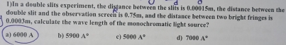 1)In a double slits experiment, the distance between the slits is 0.00015m, the distance between the
double slit and the observation screen is 0.75m, and the distance between two bright fringes is
0.0003m, calculate the wave length of the monochromatic light source?
a) 6000 A b) 5900A° e) 5000A° d) 7000A°