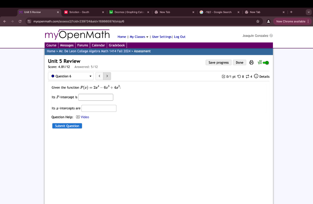 Review Solution - Gauth Desmos | Graphing Calc x New Tab -19/2 - Google Search New Tab 
myopenmath.com/assess2/?cid=239724&aid=16866597#/skip/6 a New Chrome available 
myOpenMath Home | My Classes ▼ | User Settings| Log Out Joaquin Gonzalez 
Course Messages Forums Calendar Gradebook 
Home > Mr. De Leon College Algebra Math 1414 Fall 2024 > Assessment 
Unit 5 Review Save progress Done sqrt(0) 
Score: 4.81/12 Answered: 5/12 
Question 6 < > □ 0/1 pt つ 8 $ 4 Details 
Given the function P(x)=2x^4-6x^3+4x^2 : 
its P -intercept is □ 
its x-intercepts are □ 
Question Help: - Video 
Submit Question