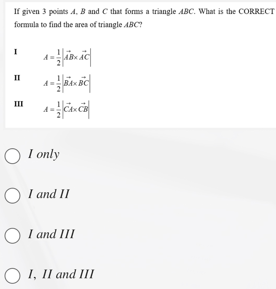 If given 3 points A, B and C that forms a triangle ABC. What is the CORRECT
formula to find the area of triangle ABC?
I A= 1/2 |vector AB* vector AC|
II A= 1/2 |vector BA* vector BC|
III A= 1/2 |vector CA* vector CB|
I only
I and II
I and III
I, II and III