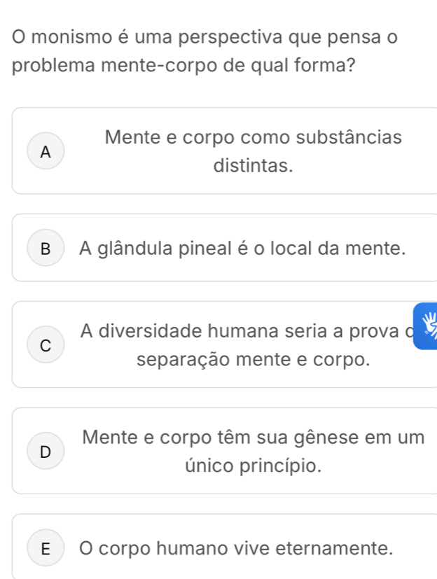 monismo é uma perspectiva que pensa o
problema mente-corpo de qual forma?
Mente e corpo como substâncias
A
distintas.
B A glândula pineal é o local da mente.
A diversidade humana seria a prova c
C
separação mente e corpo.
Mente e corpo têm sua gênese em um
D
único princípio.
E O corpo humano vive eternamente.