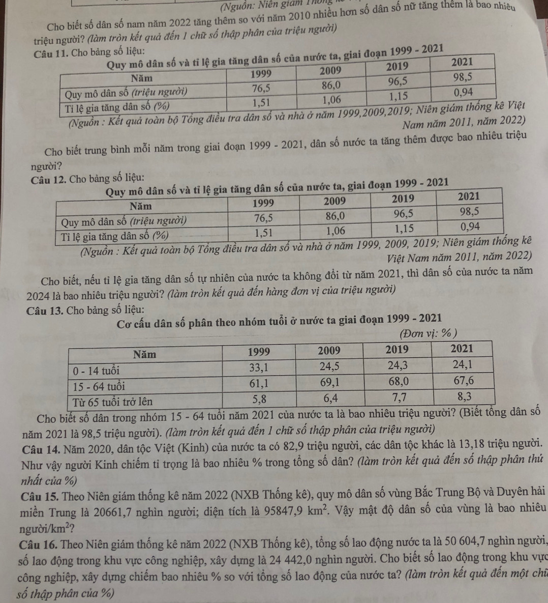 (Nguồn: Niên giám Thông
Cho biết số dân số nam năm 2022 tăng thêm so với năm 2010 nhiều hơn số dân số nữ tăng thêm là bao nhiêu
triệu người? (làm tròn kết quả đến 1 chữ số thập phân của triệu người)
9 - 2021
(Nguồn : Kết quả toàn bộ Tổng điều tra dân số v
Nam năm 2011, năm 2022)
Cho biết trung bình mỗi năm trong giai đoạn 1999 - 2021, dân số nước ta tăng thêm được bao nhiêu triệu
người?
Câu 12. Cho bảng số liệu:
c ta, giai đoạn 1999 - 2021
(Nguồn : Kết quả toàn bộ Tổng điều tra dân số và nhà ở nă
Việt Nam năm 2011, năm 2022)
Cho biết, nếu tỉ lệ gia tăng dân số tự nhiên của nước ta không đổi từ năm 2021, thì dân số của nước ta năm
2024 là bao nhiêu triệu người? (làm tròn kết quả đến hàng đơn vị của triệu người)
Câu 13. Cho bảng số liệu:
Cơ cấu dân số phân theo nhóm tuổi ở nước ta giai đoạn 1999 - 2021
(Đơn vị: %)
Cho biết số dân trong nhóm 15 - 64 tuổi năm 2021 của nước ta là bao nhiêu triệu người? số
năm 2021 là 98,5 triệu người). (làm tròn kết quả đến 1 chữ số thập phân của triệu người)
Câu 14. Năm 2020, dân tộc Việt (Kinh) của nước ta có 82,9 triệu người, các dân tộc khác là 13,18 triệu người.
Như vậy người Kinh chiếm tỉ trọng là bao nhiêu % trong tổng số dân? (làm tròn kết quả đến số thập phân thứ
nhất của %)
Câu 15. Theo Niên giám thống kê năm 2022 (NXB Thống kê), quy mô dân số vùng Bắc Trung Bộ và Duyên hải
miền Trung là 20661,7 nghìn người; diện tích là 95847,9km^2. Vậy mật độ dân số của vùng là bao nhiêu
người/ km^2 2
Câu 16. Theo Niên giám thống kê năm 2022 (NXB Thống kê), tổng số lao động nước ta là 50 604,7 nghìn người,
số lao động trong khu vực công nghiệp, xây dựng là 24 442,0 nghìn người. Cho biết số lao động trong khu vực
công nghiệp, xây dựng chiếm bao nhiêu % so với tổng số lao động của nước ta? (làm tròn kết quả đến một chữ
số thập phân của %)