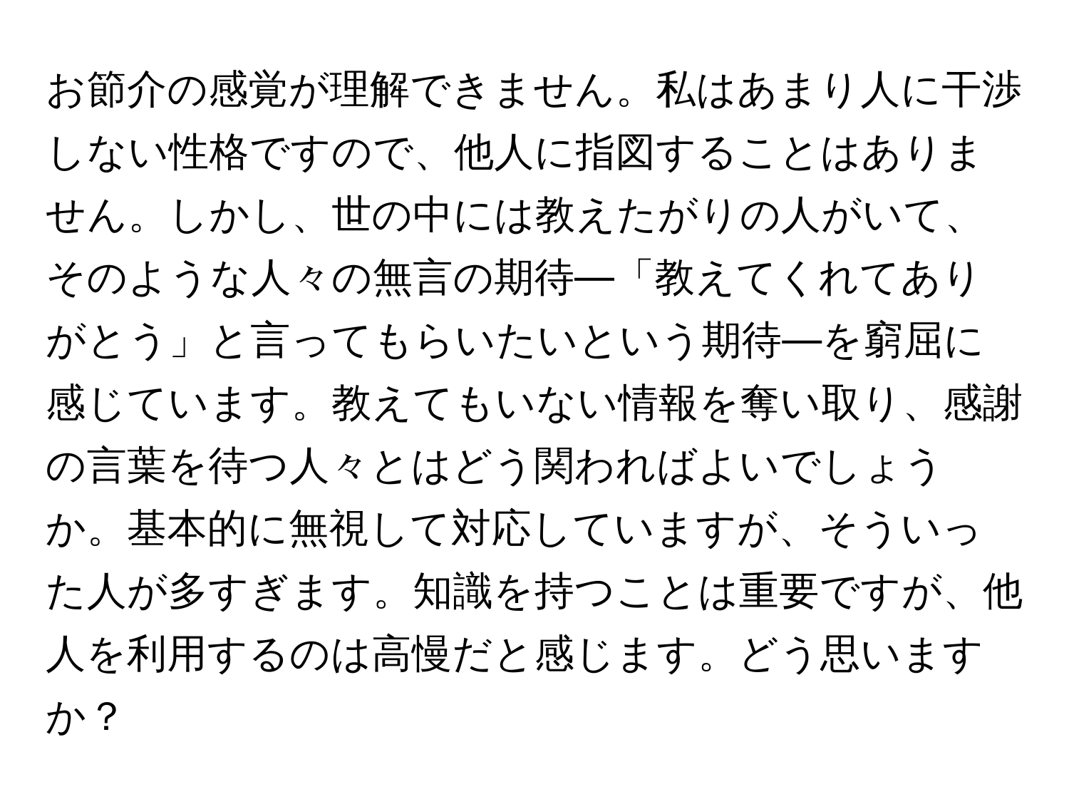 お節介の感覚が理解できません。私はあまり人に干渉しない性格ですので、他人に指図することはありません。しかし、世の中には教えたがりの人がいて、そのような人々の無言の期待—「教えてくれてありがとう」と言ってもらいたいという期待—を窮屈に感じています。教えてもいない情報を奪い取り、感謝の言葉を待つ人々とはどう関わればよいでしょうか。基本的に無視して対応していますが、そういった人が多すぎます。知識を持つことは重要ですが、他人を利用するのは高慢だと感じます。どう思いますか？