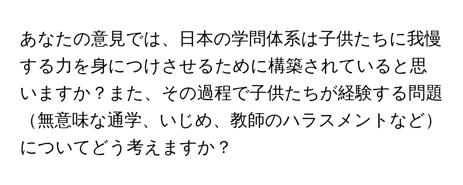 あなたの意見では、日本の学問体系は子供たちに我慢する力を身につけさせるために構築されていると思いますか？また、その過程で子供たちが経験する問題無意味な通学、いじめ、教師のハラスメントなどについてどう考えますか？