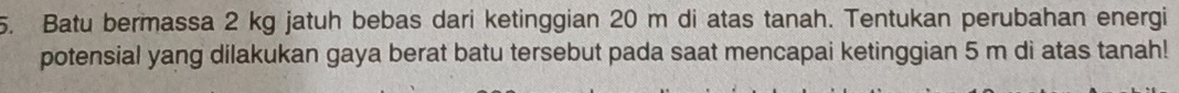 Batu bermassa 2 kg jatuh bebas dari ketinggian 20 m di atas tanah. Tentukan perubahan energi 
potensial yang dilakukan gaya berat batu tersebut pada saat mencapai ketinggian 5 m di atas tanah!